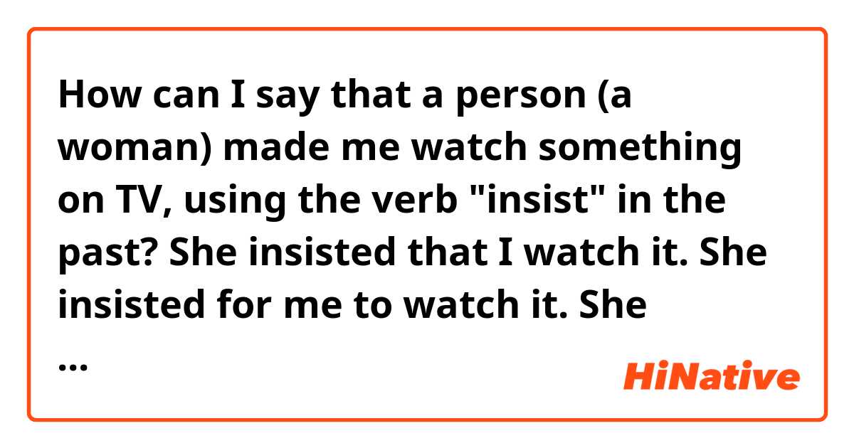 How can I say that a person (a woman) made me watch something on TV, using the verb "insist" in the past?

She insisted that I watch it.
She insisted for me to watch it.
She insisted I watch it.

Does any of these sentences sound natural?
If not, what should I say?
