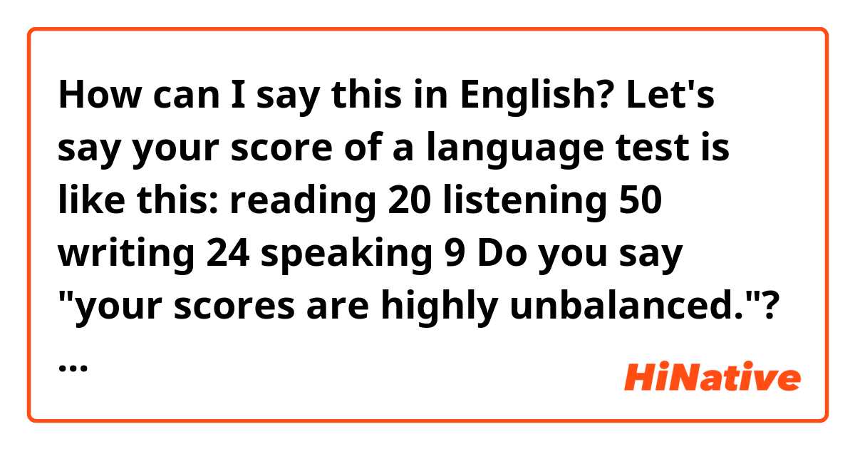 How can I say this in English?

Let's say your score of a language test is like this:

reading 20
listening 50
writing 24
speaking 9

Do you say "your scores are highly unbalanced."? Is there any better way to mean that?