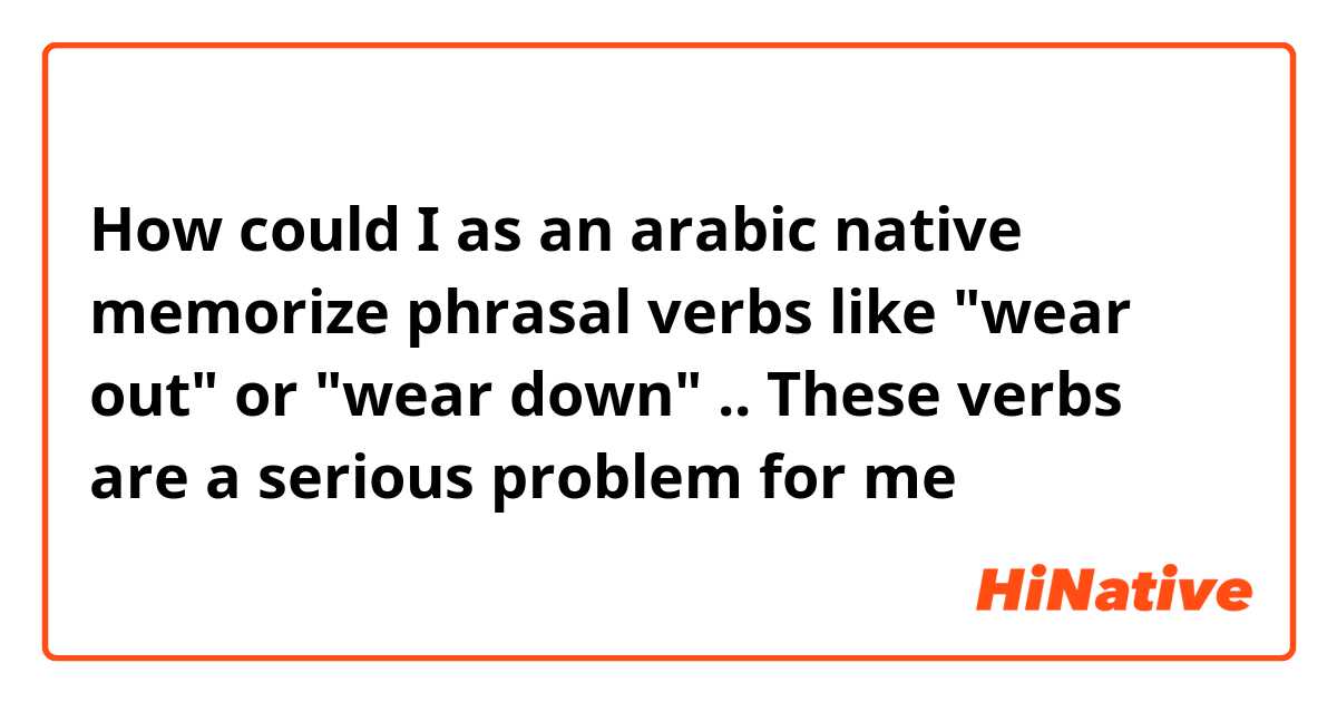 How could I as an arabic native memorize phrasal verbs like "wear out" or "wear down" .. These verbs are a serious problem for me 