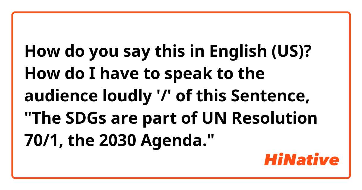How do you say this in English (US)? How do I have to speak to the audience loudly '/' of this Sentence, "The SDGs are part of UN Resolution 70/1, the 2030 Agenda."