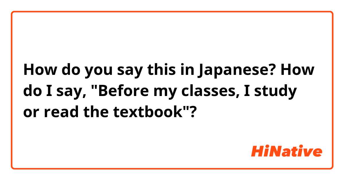 How do you say this in Japanese? How do I say, "Before my classes, I study or read the textbook"?
