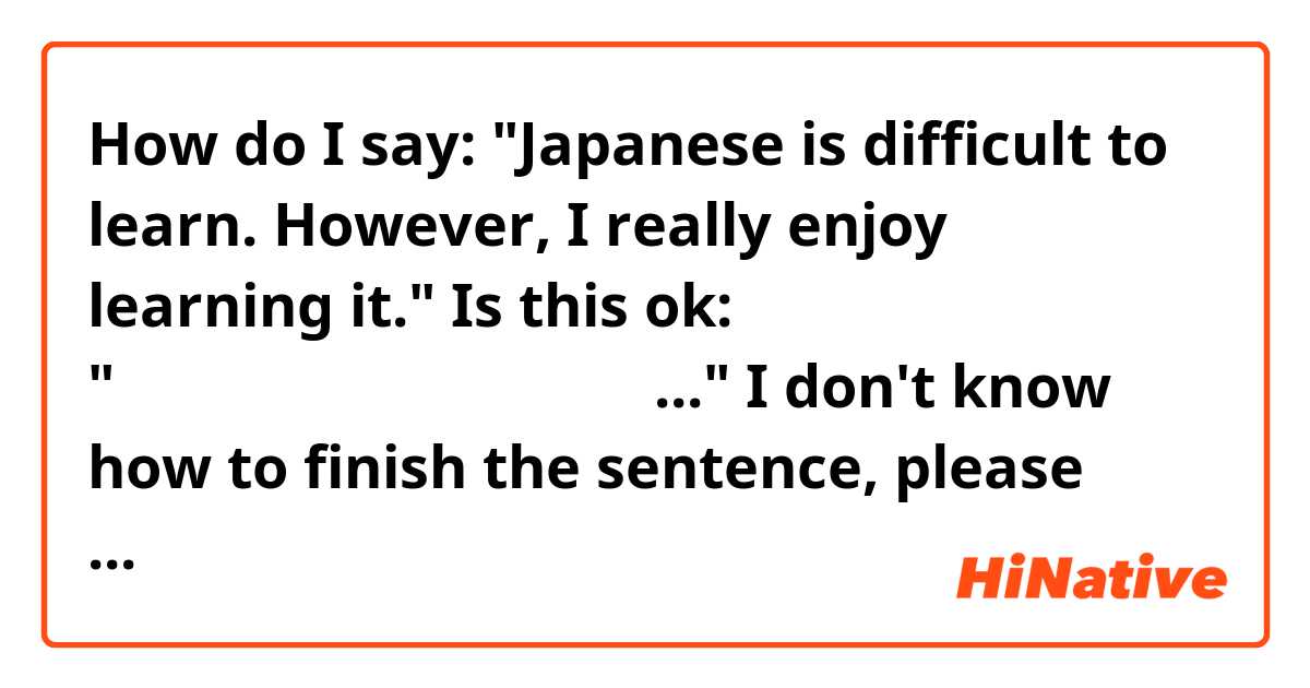 How do I say:

"Japanese is difficult to learn. However, I really enjoy learning it."

Is this ok:

"日本語は本当に難しいです、 でも..." I don't know how to finish the sentence, please help me 😂

よろしくお願いします。

