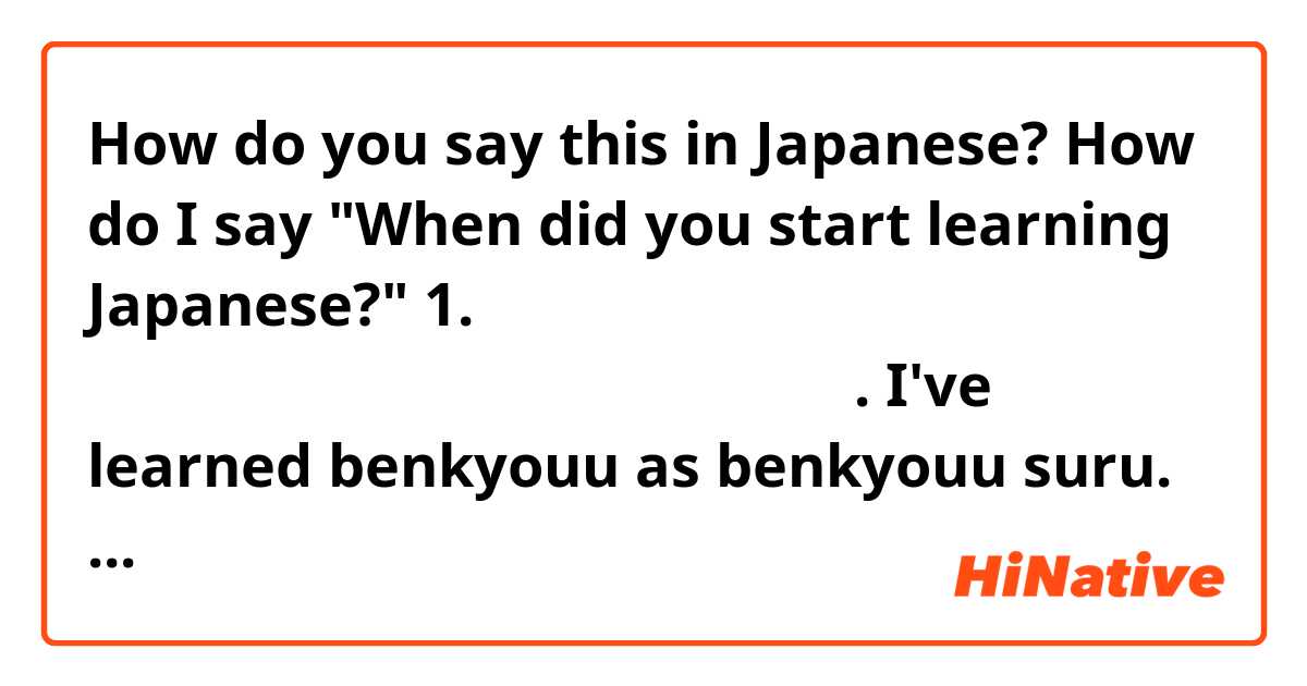 How do you say this in Japanese? How do I say "When did you start learning Japanese?"

1. いつ日本語をべんきょうしましたはじめましたか. 
I've learned benkyouu as benkyouu suru. Do I conjugate benkyouu or hajime?

2. いつ日本語をまなびはじめましたか. 
How do I know if I have to conjugate hajime or manabi?