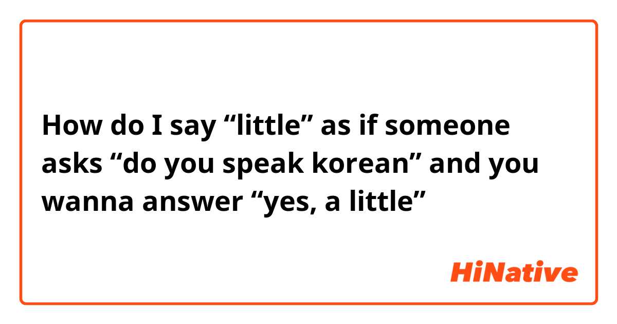 How do I say “little” as if someone asks “do you speak korean” and you wanna answer “yes, a little”