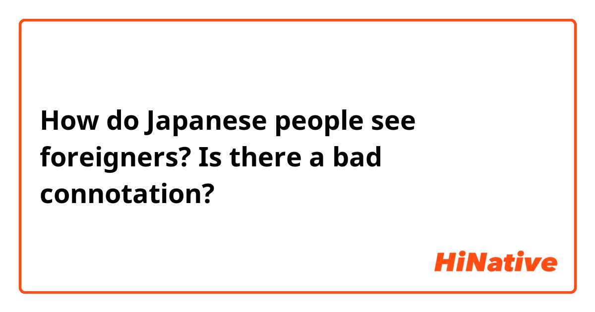 How do Japanese people see foreigners? Is there a bad connotation? 