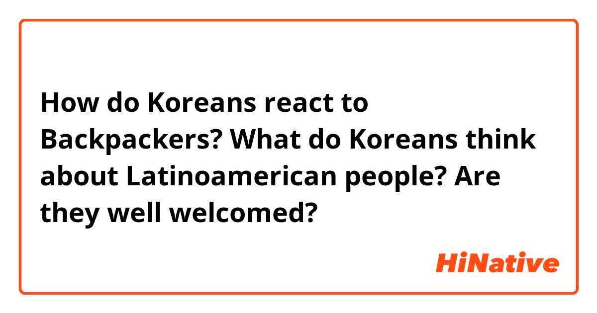 How do Koreans react to Backpackers? What do Koreans think about Latinoamerican people? Are they well welcomed?