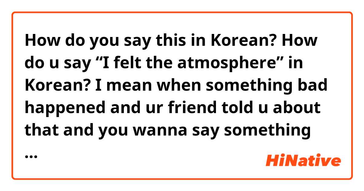 How do you say this in Korean? How do u say “I felt the atmosphere” in Korean? I mean when something bad happened and ur friend told u about that and you wanna say something like I felt I was there, I felt bad, I felt the atmosphere?