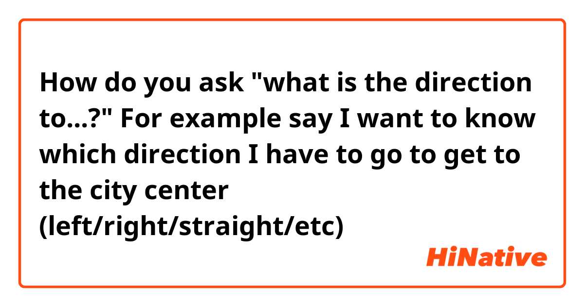 How do you ask "what is the direction to...?"

For example say I want to know which direction I have to go to get to the city center (left/right/straight/etc)