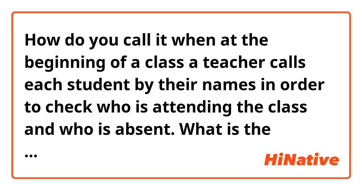 How do you call it when at the beginning of a class a teacher calls each student by their names in order to check who is attending the class and who is absent. What is the teacher doing? The teacher is ________ ?