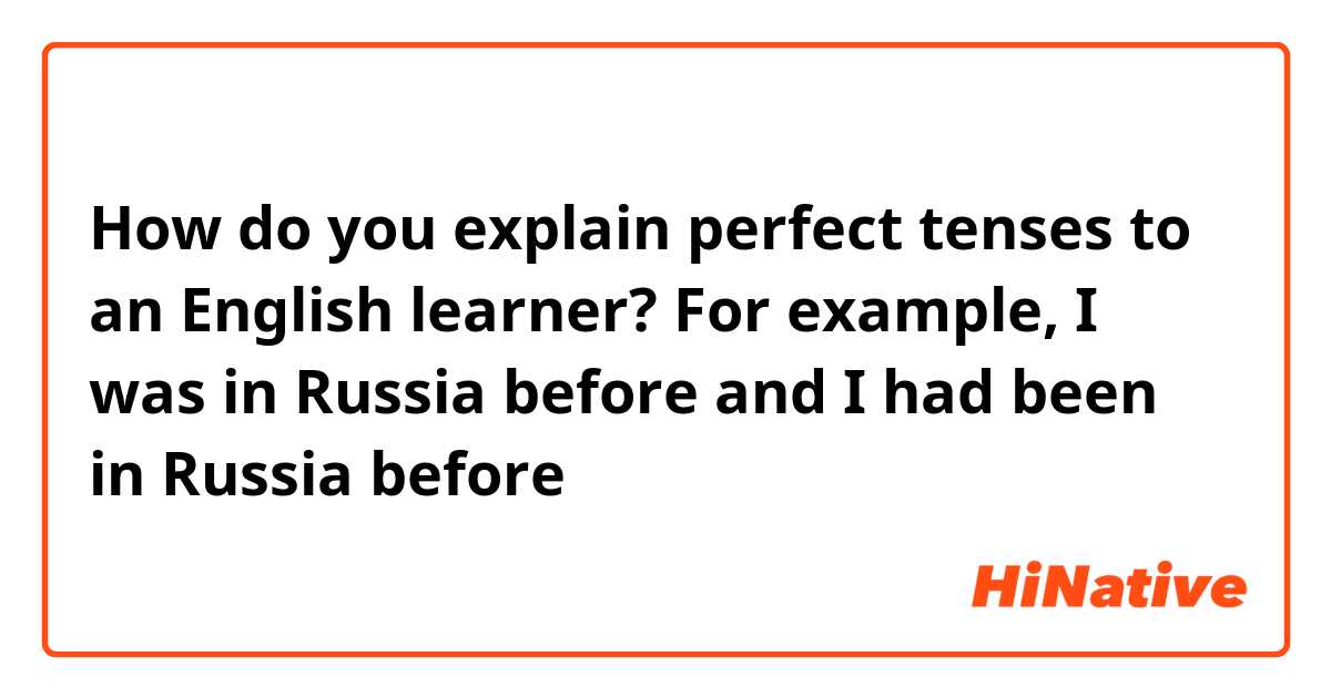 How do you explain perfect tenses to an English learner? For example, I was in Russia before and I had been in Russia before