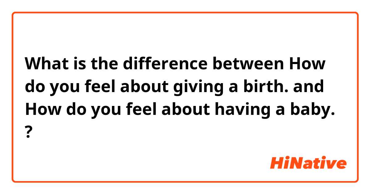 What is the difference between How do you feel about giving a birth. and How do you feel about having a baby.  ?