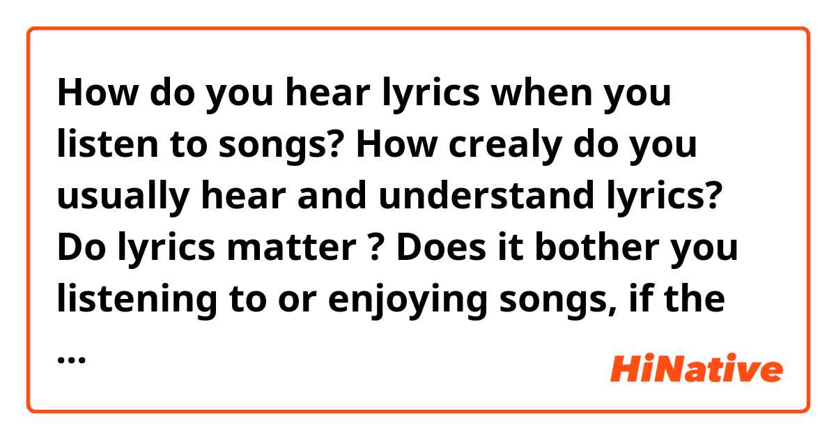 How do you hear lyrics when you listen to songs?

How crealy do you usually hear and understand lyrics?
Do lyrics matter ? Does it bother you listening to or enjoying songs, if the lyric sucks but the melody is still good?

Also, I would like to know your favorite lyrics, if you don't mind.

