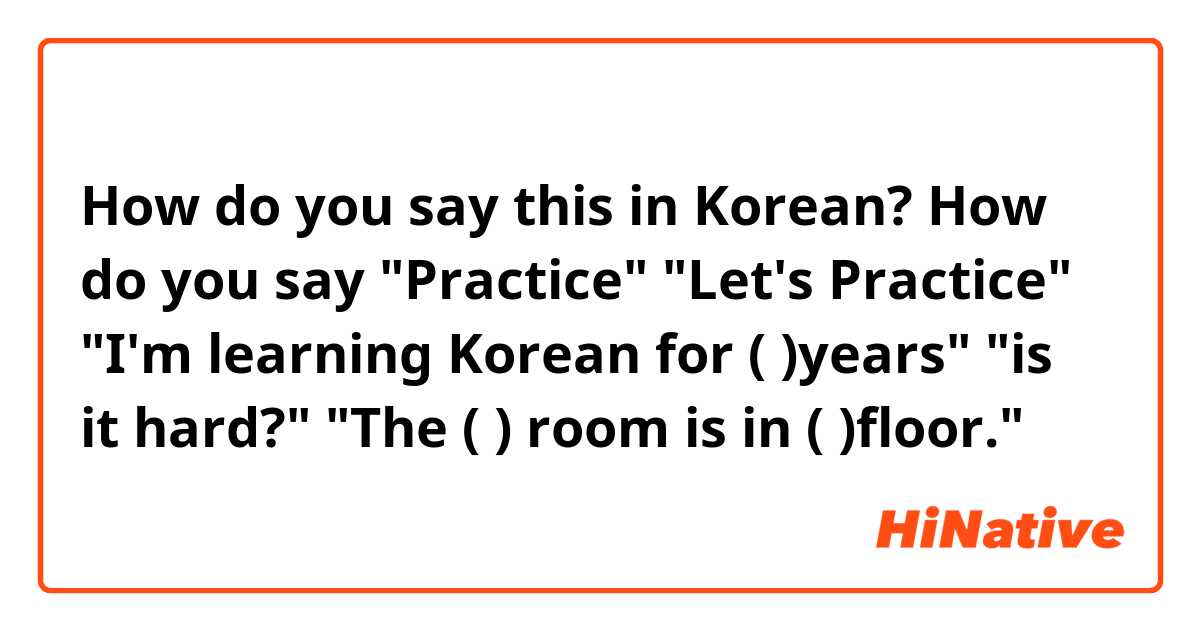 How do you say this in Korean? How do you say
"Practice"
"Let's Practice"
"I'm learning Korean for ( )years"
"is it hard?"
"The ( ) room is in ( )floor."