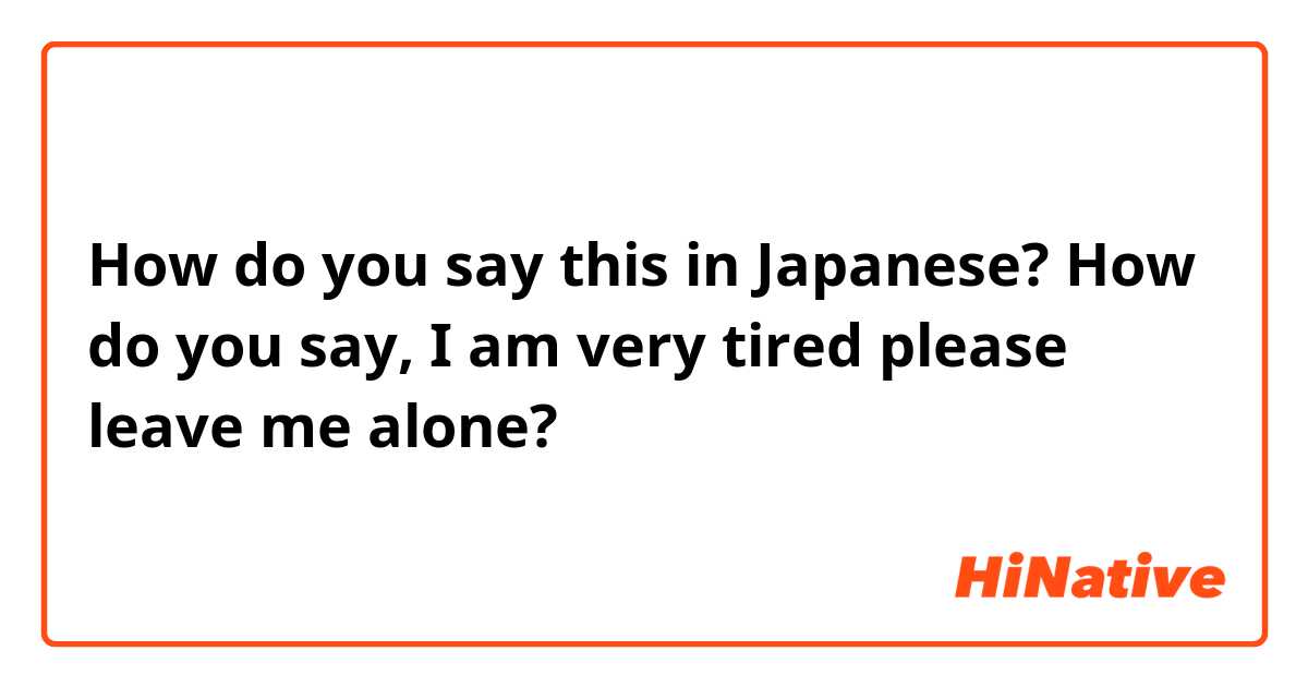 How do you say this in Japanese? How do you say, I am very tired please leave me alone?
