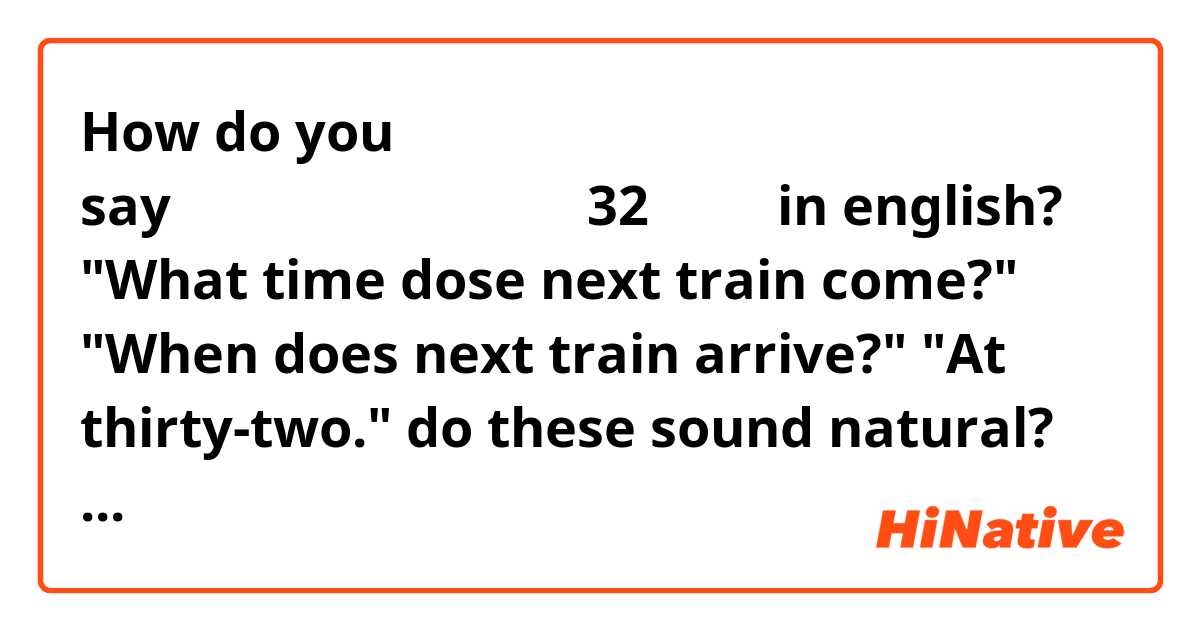 How do you say「次の電車何分にくる？」「32分だよ」in english?

"What time dose next train come?"
"When does next train arrive?"
"At thirty-two."
do these sound natural?

In Japanese textbook, "the next train arrives at six thirty-two."
But i'd like to omit "six", and just want to say about minutes. It would be grate if you tell me how to say that.

よろしくお願いします！
