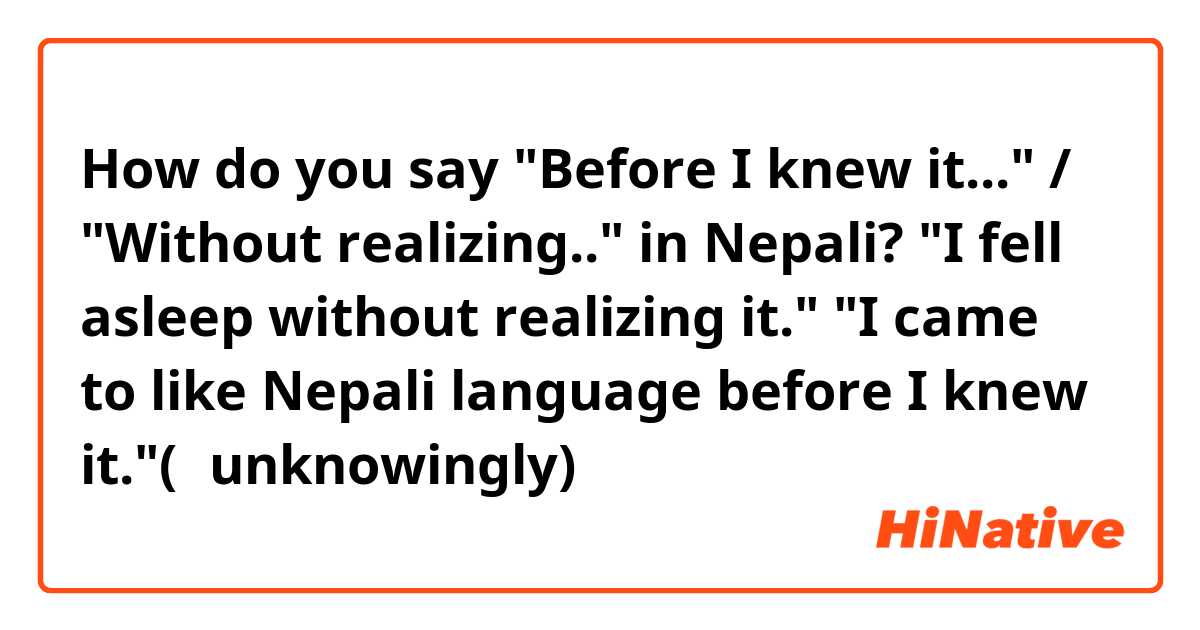 How do you say "Before I knew it..." / "Without realizing.." in Nepali?

 "I fell asleep without realizing it."
"I came to like Nepali language before I knew it."(＝unknowingly)
