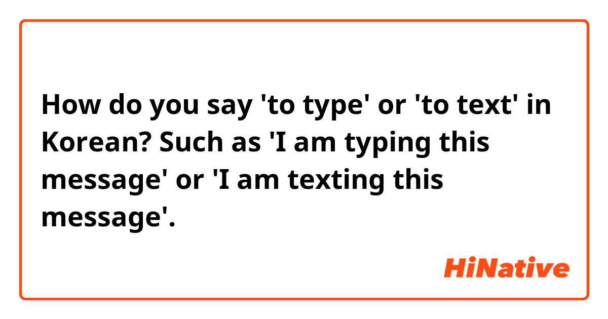 How do you say 'to type' or 'to text' in Korean? Such as 'I am typing this message' or 'I am texting this message'.