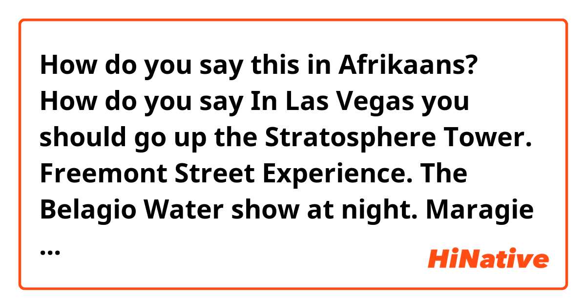 How do you say this in Afrikaans? How do you say In Las Vegas you should go up the Stratosphere Tower.  Freemont Street Experience.  The Belagio Water show at night.  Maragie Waterfall show at night.  Ceasers Placace and Shops.  Coca Cola and M&M World.  Hard Rock Cafe.  Hooters.
