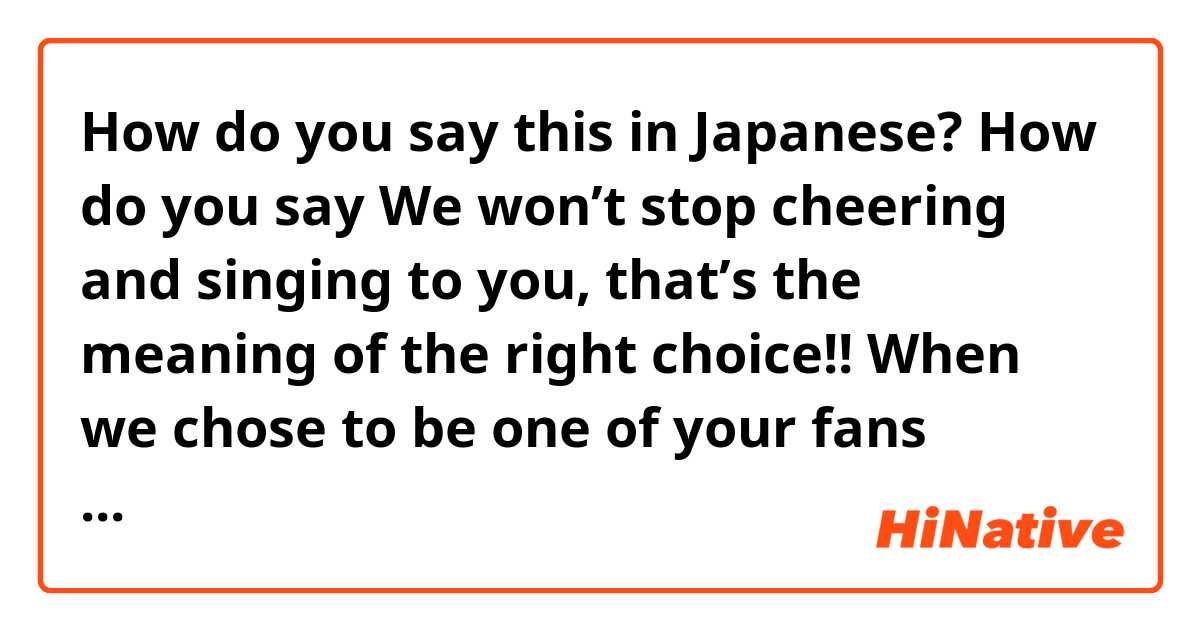 How do you say this in Japanese? How do you say We won’t stop cheering and singing to you, that’s the meaning of the right choice!! When we chose to be one of your fans (formal) 