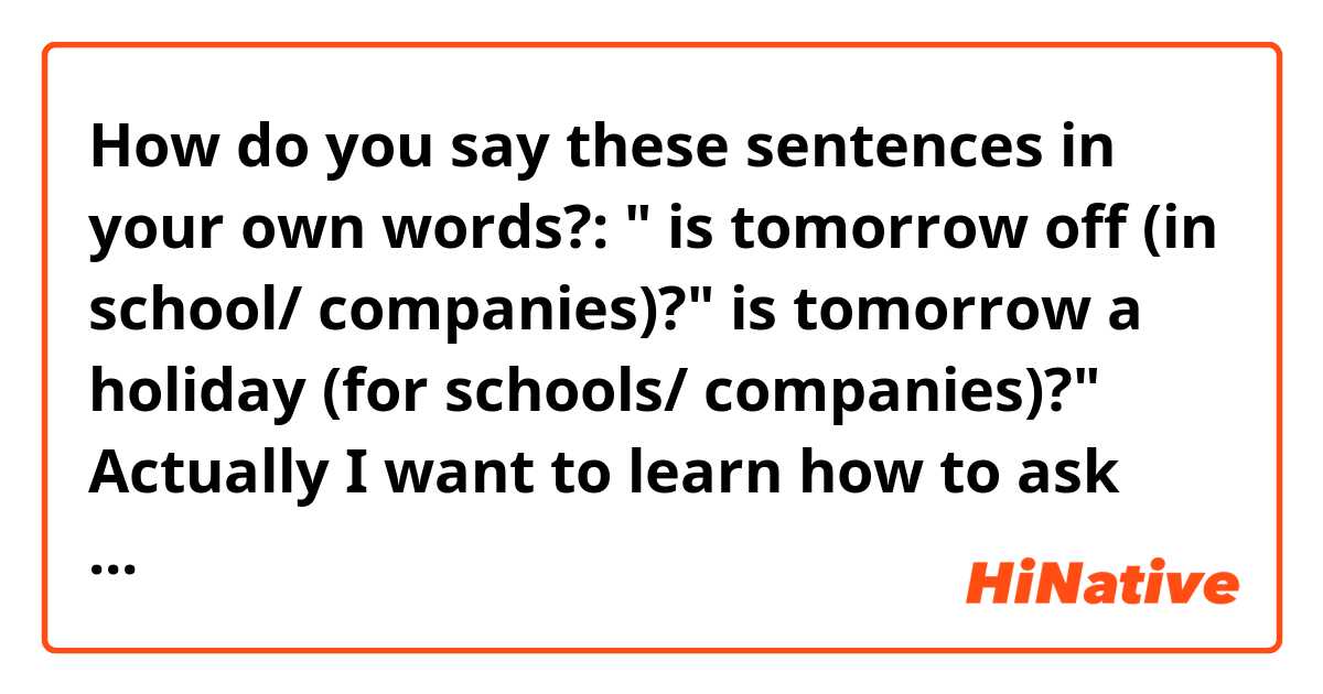 How do you say these sentences in your own words?:

" is tomorrow off (in school/ companies)?"

is tomorrow a holiday (for schools/ companies)?"

Actually I want to learn how to ask someone if tomorrow is off or not. 