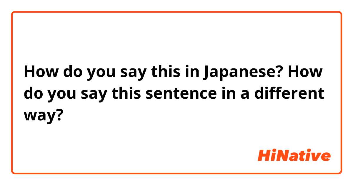 How do you say this in Japanese? How do you say this sentence in a different way?