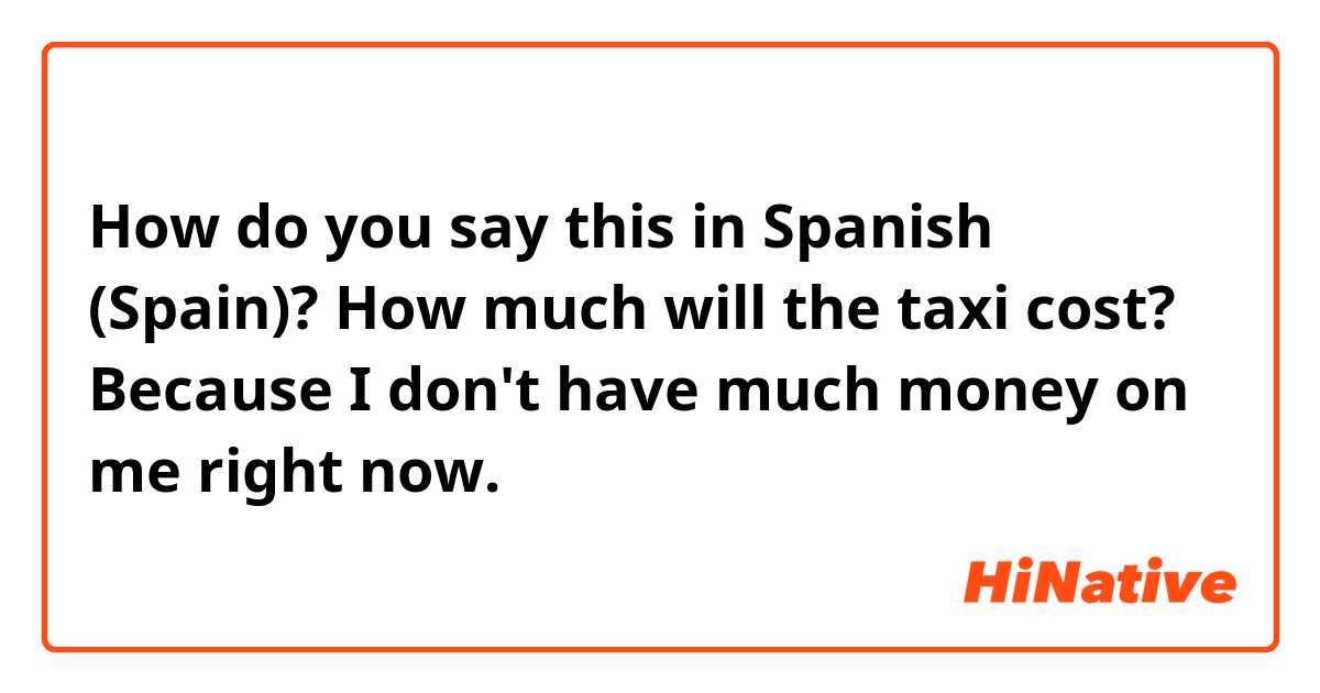 How do you say this in Spanish (Spain)? How much will the taxi cost? Because I don't have much money on me right now.