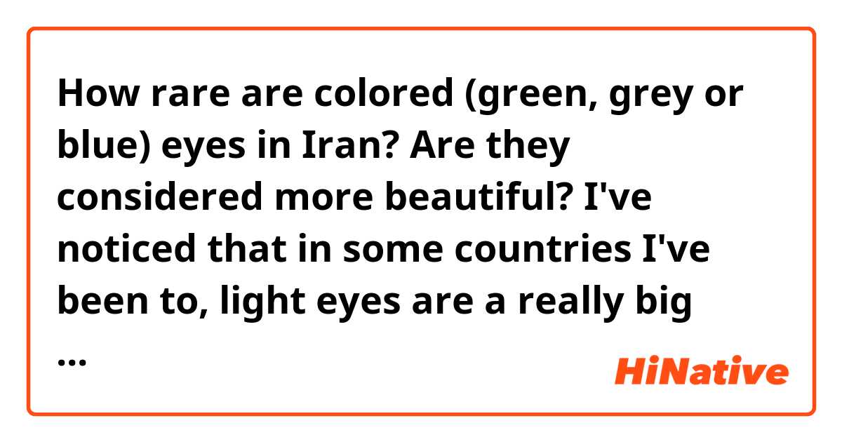 How rare are colored (green, grey or blue) eyes in Iran? Are they considered more beautiful? I've noticed that in some countries I've been to, light eyes are a really big deal. Is this true in Iran as well? 

In America, the color of a person's eyes isn't very important and light eyes aren't necessarily prefered over brown eyes. Some of my friends in other countries, however, wear colored contacts to make their eyes more colorful and call more attention to this feature. Do people in Iran do this too? 