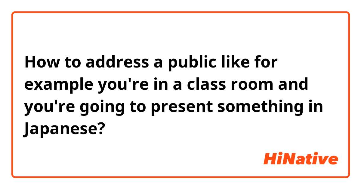 How to address a public like for example you're in a class room and you're going to present something in Japanese?