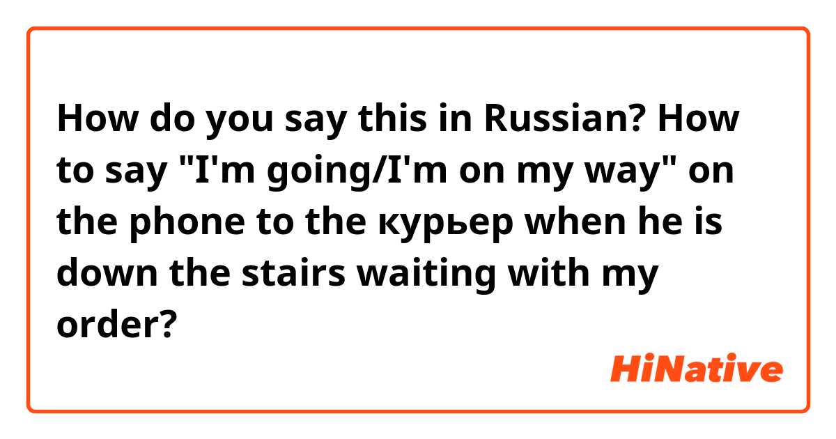 How do you say this in Russian? How to say "I'm going/I'm on my way" on the phone to the курьер when he is down the stairs waiting with my order?