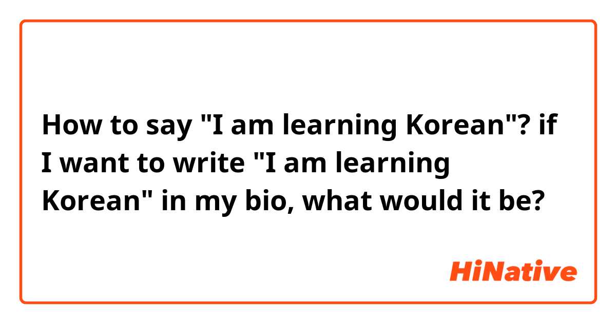 How to say "I am learning Korean"?
if I want to write "I am learning Korean" in my bio, what would it be?