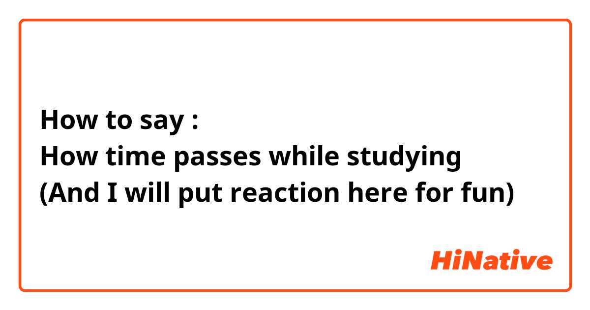 How to say : 
How time passes while studying
(And I will put reaction here for fun)