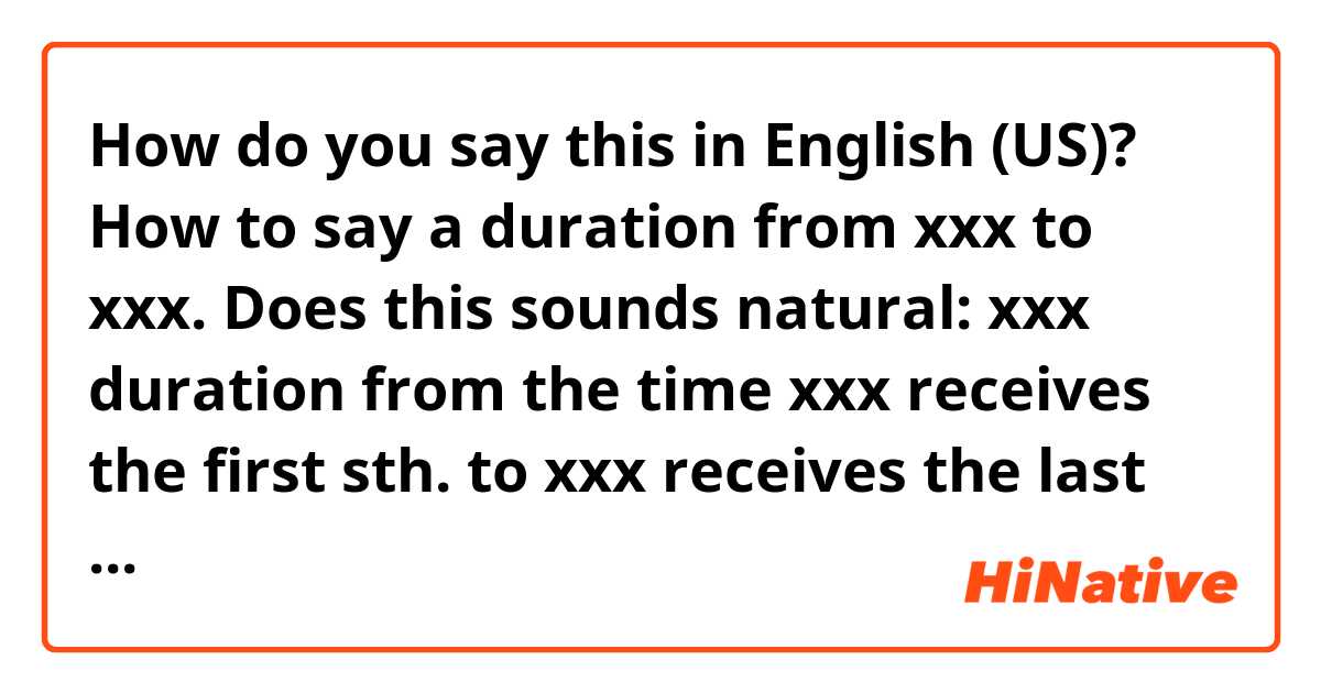 How do you say this in English (US)? How to say a duration from xxx to xxx. Does this sounds natural: xxx duration from the time xxx receives the first sth. to xxx receives the last sth