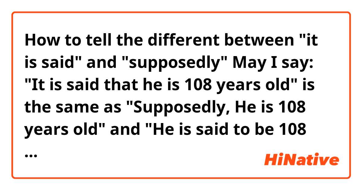 How to tell the different between "it is said" and "supposedly"

May I say:
"It is said that he is 108 years old" is the same as "Supposedly, He is 108 years old"
and 
"He is said to be 108 years old" is the same as "He is supposedly 108 years old"
Are they interchangeable?