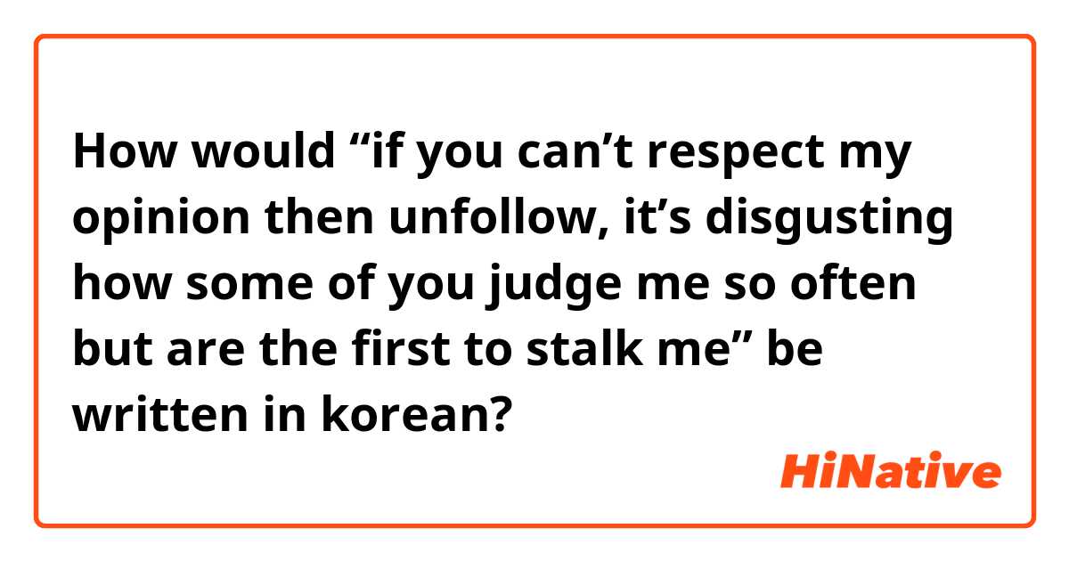 How would “if you can’t respect my opinion then unfollow, it’s disgusting how some of you judge me so often but are the first to stalk me” be written in korean?