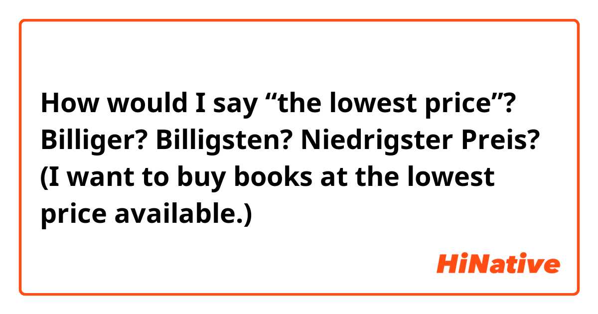 How would I say “the lowest price”? Billiger? Billigsten? Niedrigster Preis? (I want to buy books at the lowest price available.)