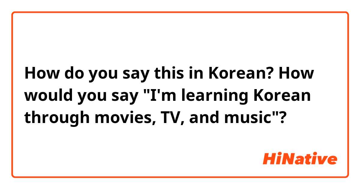 How do you say this in Korean? How would you say "I'm learning Korean through movies, TV, and music"?