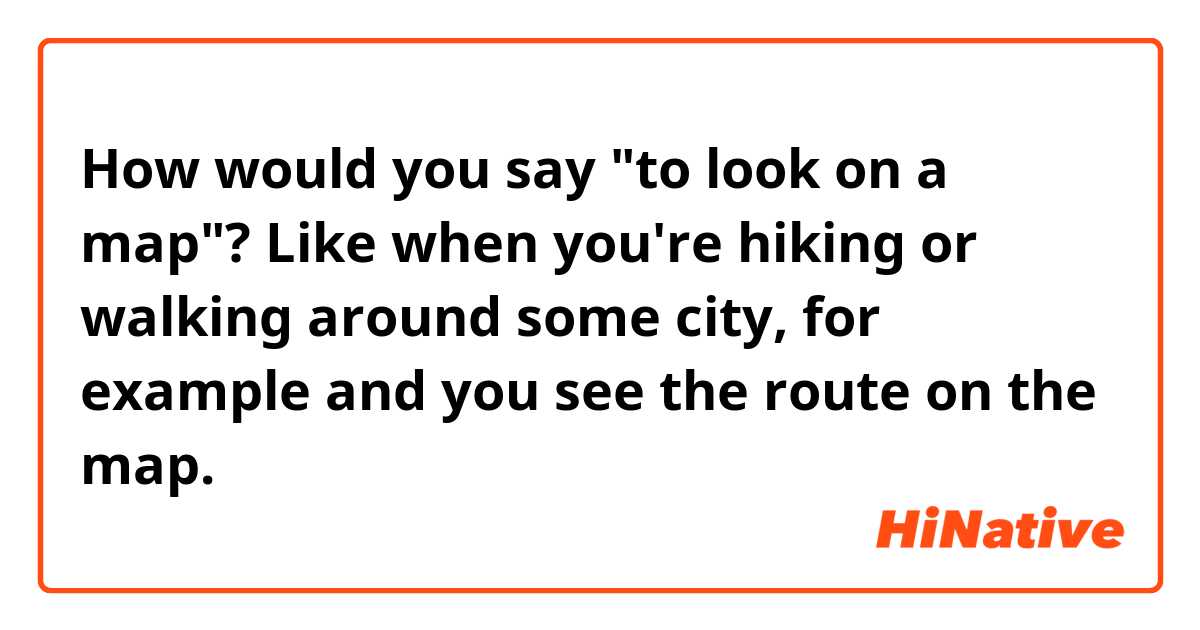 How would you say "to look on a map"? Like when you're hiking or walking around some city, for example and you see the route on the map. 
