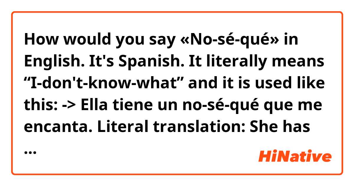 How would you say «No-sé-qué» in English.

It's Spanish. It literally means “I-don't-know-what” and it is used like this:

-> Ella tiene un no-sé-qué que me encanta.

Literal translation: She has an I-don't-know-what that I like.

Basically saying that there's something about her that makes me like her, even if I can't quite figure out what that “something” is.

Another example:

-> Ocurrió en un no-sé-qué país de Asia. Uno de esos que terminan en «stan».

Literal translation: It happened in an I-don't-know-what country in Asia. One of those that end in “stan.”

Meaning that the event being talked about happened in a country whose name I don't remember, but I know it's in Asia and it's one of those countries that end in “stan” (Afghanistan, Kazakhstan, Tajikistan, etc.)

