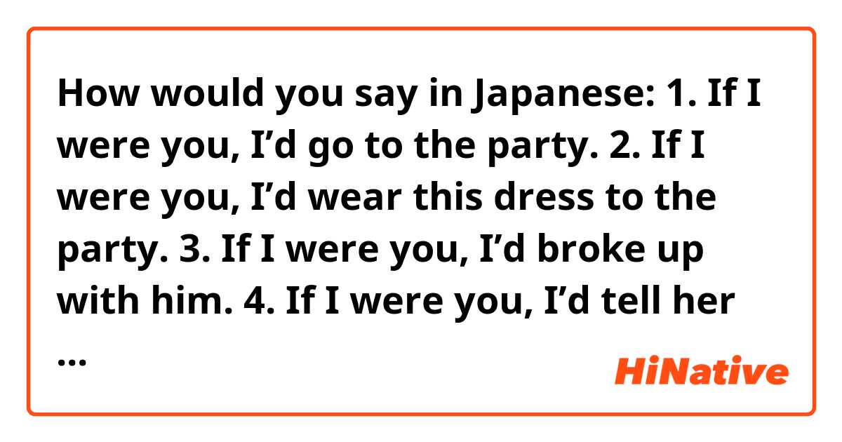 How would you say in Japanese:

1. If I were you, I’d go to the party.
2. If I were you, I’d wear this dress to the party.
3. If I were you, I’d broke up with him.
4. If I were you, I’d tell her that.
5. If I were you, I’d meet him.
6. If I were you, I’d forgive him.
7. If I were you, I’d be scared to go there.
8. If I were you, I’d block her on instagram.
9. If I were you, I’d date with him.
10. If I were you, I wouldn’t be able to sleep now.