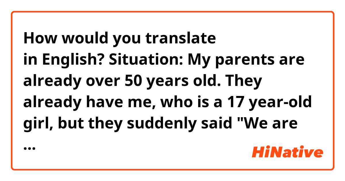 How would you translate 今さら何言ってるの？ in English?
Situation: My parents are already over 50 years old. They already have me, who is a 17 year-old girl, but they suddenly said "We are thinking of having an orphan as our child. " So I said,"今さら何言ってるの？” The best translation I could come up with is 'It's too late', but it sounds like I was too late to arrive at a school so the teacher didn't allow me to attend the class, or I was too late so I missed a train. Could you tell me a better translation? Thank you.

BTW, this story is not true.