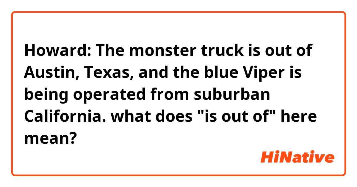 Howard: The monster truck is out of Austin, Texas, and the blue Viper is being operated from suburban California.

what does "is out of" here mean?
