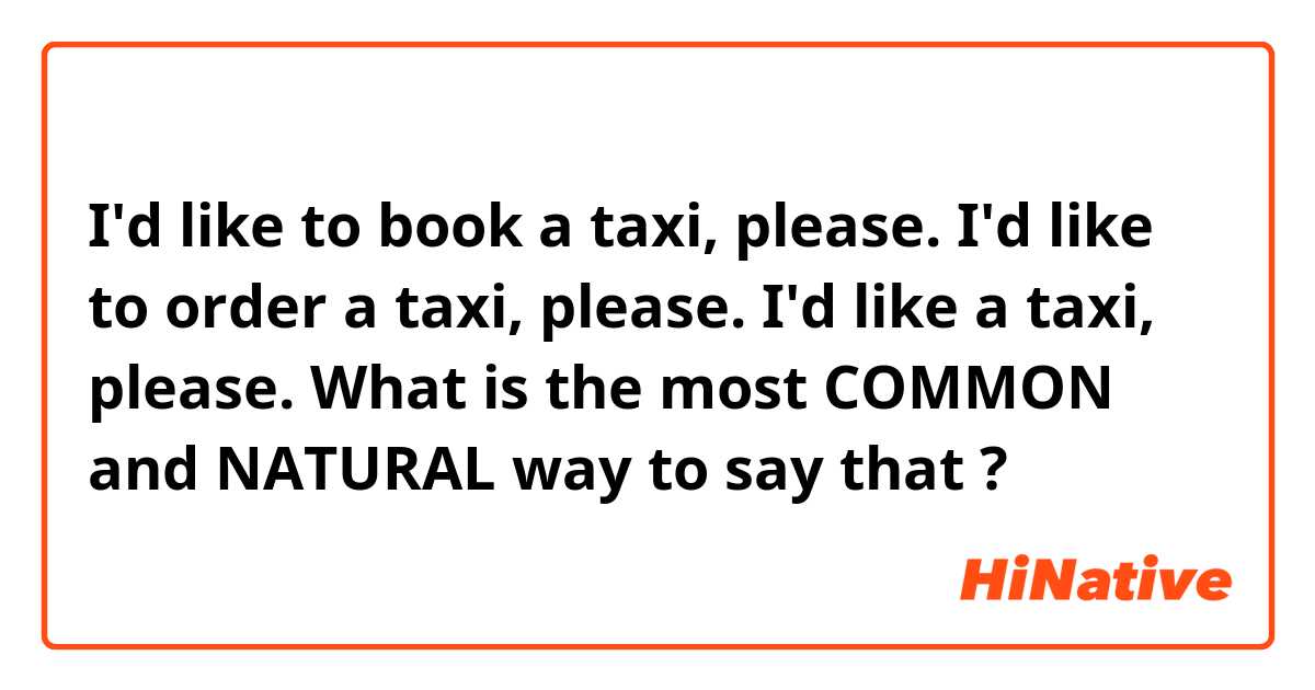 I'd like to book a taxi, please.
I'd like to order a taxi, please.
I'd like a taxi, please.

What is the most COMMON and NATURAL way to say that ?