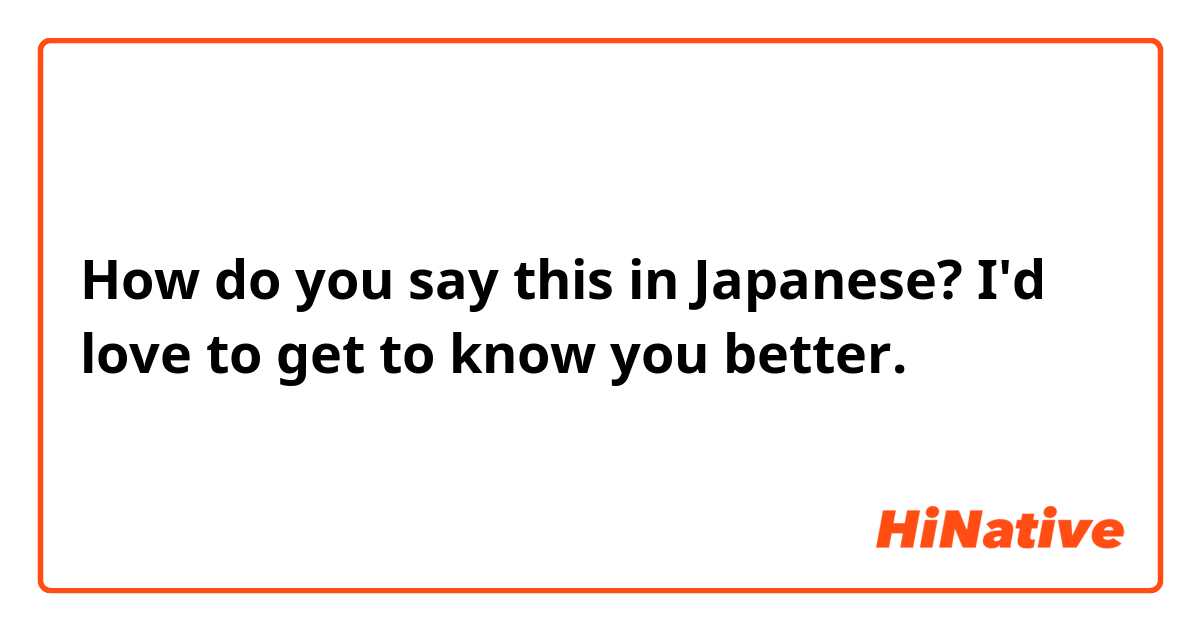 How do you say this in Japanese? I'd love to get to know you better. 