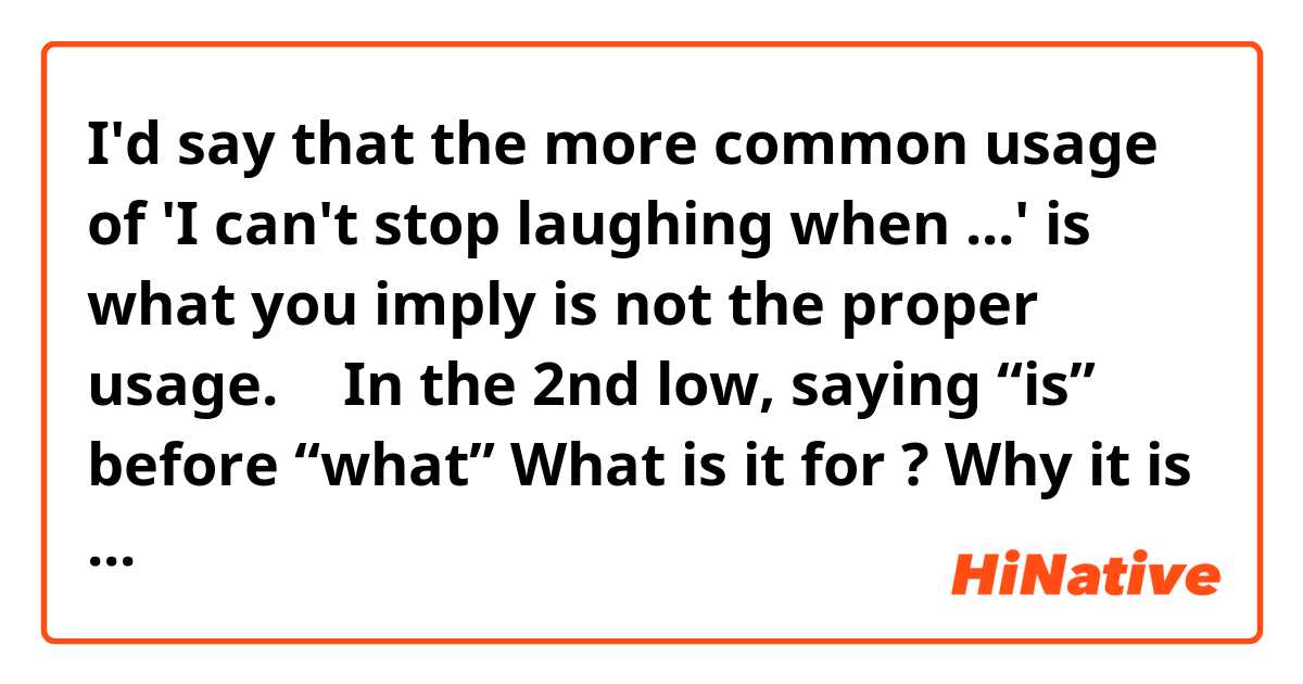 I'd say that the more common usage of 'I can't stop laughing when ...' is what you imply is not the proper usage. 
↑
In the 2nd low, saying “is” before “what”
What is it for ?
Why it is placed in this position ?