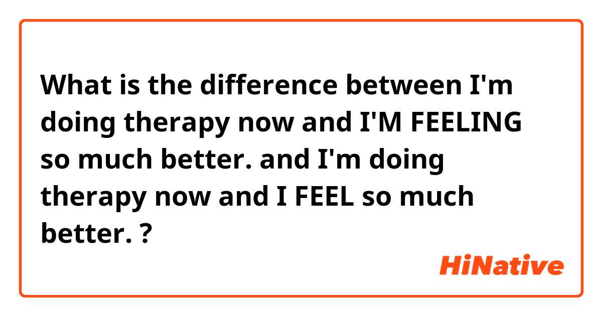 What is the difference between I'm doing therapy now and I'M FEELING so much better. and I'm doing therapy now and I FEEL so much better.   ?