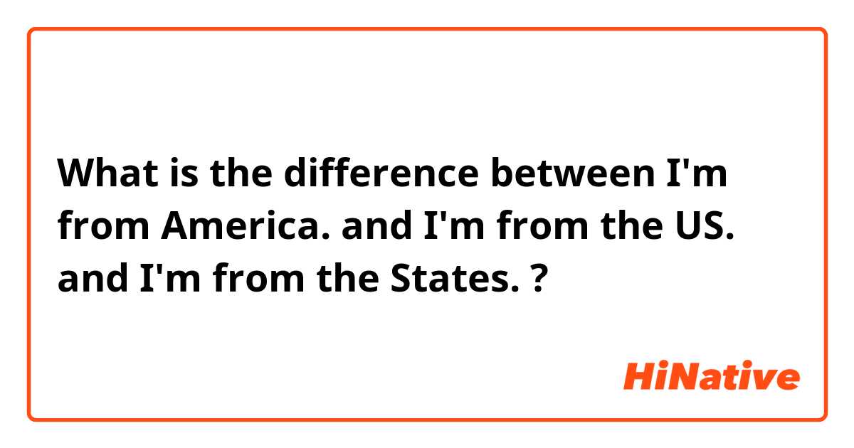 What is the difference between I'm from America. and I'm from the US. and I'm from the States. ?