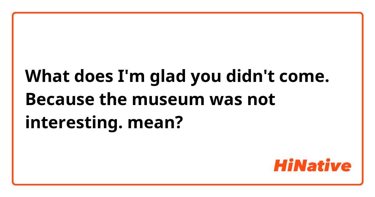 What does I'm glad you didn't come. Because the museum was not interesting. mean?