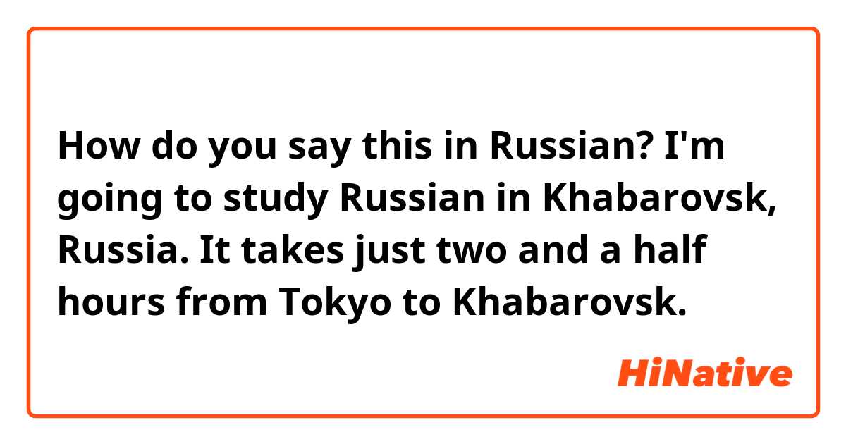 How do you say this in Russian? I'm going to study Russian in Khabarovsk, Russia. It takes just two and a half hours from Tokyo to Khabarovsk. 