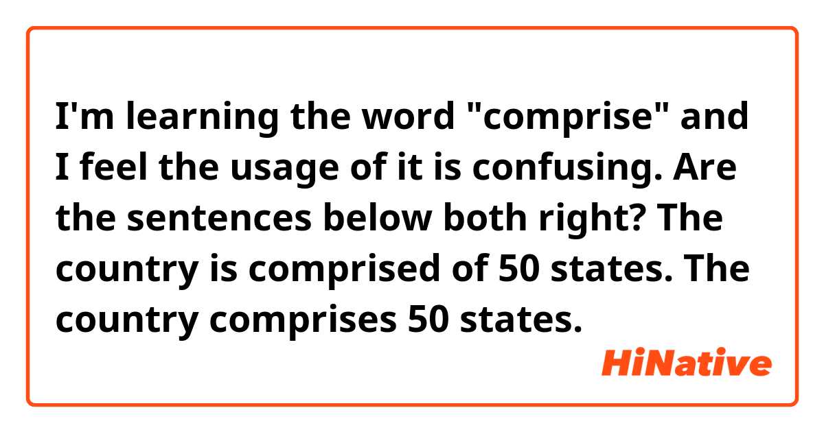 I'm learning the word "comprise" and I feel the usage of it is confusing.
Are the sentences below both right?

The country is comprised of 50 states.
The country comprises 50 states.