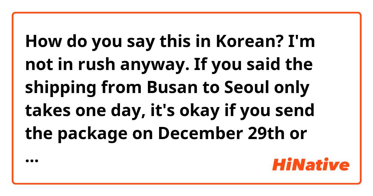 How do you say this in Korean? I'm not in rush anyway. If you said the shipping from Busan to Seoul only takes one day, it's okay if you send the package on December 29th or January 4th